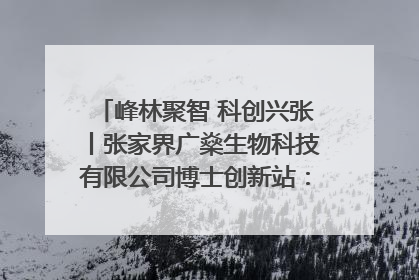峰林聚智 科创兴张丨张家界广燊生物科技有限公司博士创新站：立足生态优势 激活“绿色宝藏”