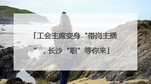 工会主席变身“带岗主播”，长沙“职”等你来