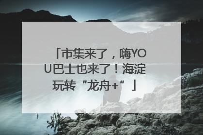 市集来了,嗨YOU巴士也来了!海淀玩转“龙舟+”