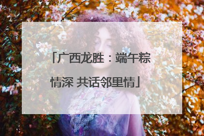 广西龙胜：端午粽情深 共话邻里情