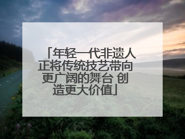 年轻一代非遗人正将传统技艺带向更广阔的舞台 创造更大价值