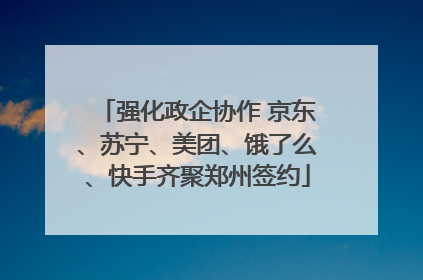强化政企协作 京东、苏宁、美团、饿了么、快手齐聚郑州签约