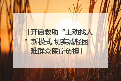 开启救助“主动找人”新模式 切实减轻困难群众医疗负担
