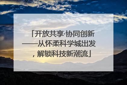 开放共享·协同创新——从怀柔科学城出发,解锁科技新潮流