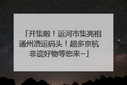 开集啦！运河市集亮相通州漕运码头！超多京杭非遗好物等您来~