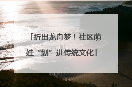折出龙舟梦！社区萌娃“划”进传统文化