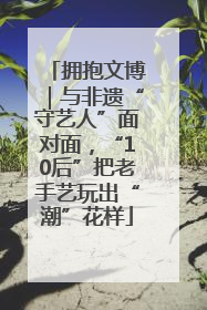 拥抱文博｜与非遗“守艺人”面对面，“10后”把老手艺玩出“潮”花样