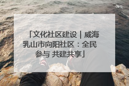 文化社区建设｜威海乳山市向阳社区：全民参与 共建共享