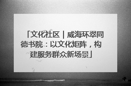 文化社区｜威海环翠同德书院：以文化矩阵，构建服务群众新场景
