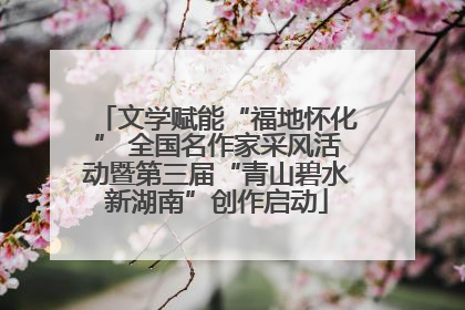 文学赋能“福地怀化” 全国名作家采风活动暨第三届“青山碧水新湖南”创作启动