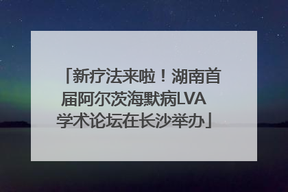 新疗法来啦！湖南首届阿尔茨海默病LVA学术论坛在长沙举办