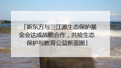新东方与三江源生态保护基金会达成战略合作，共绘生态保护与教育公益新蓝图