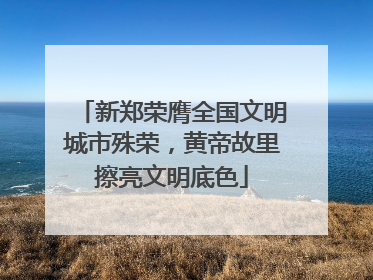 新郑荣膺全国文明城市殊荣，黄帝故里擦亮文明底色
