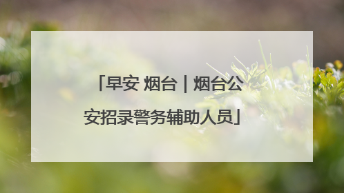 早安 烟台｜烟台公安招录警务辅助人员