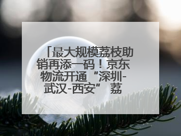 最大规模荔枝助销再添一码！京东物流开通“深圳-武汉-西安” 荔枝全货机航线