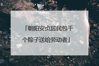 朝阳安贞居民包千个粽子送给劳动者