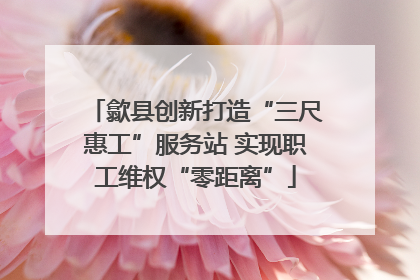歙县创新打造“三尺惠工”服务站 实现职工维权“零距离”