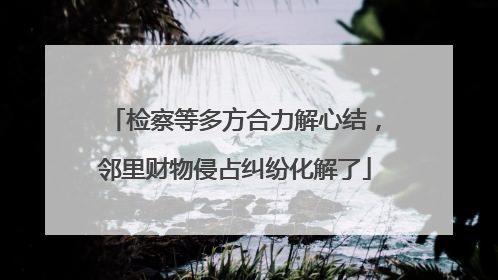 检察等多方合力解心结，邻里财物侵占纠纷化解了