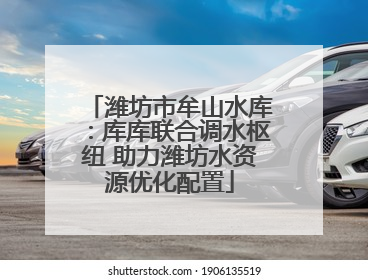 潍坊市牟山水库：库库联合调水枢纽 助力潍坊水资源优化配置
