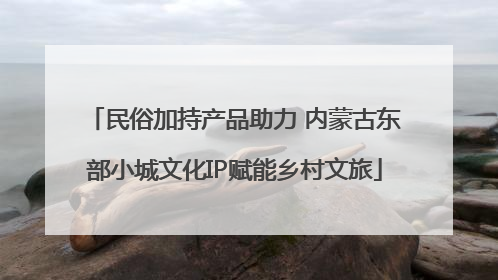 民俗加持产品助力 内蒙古东部小城文化IP赋能乡村文旅