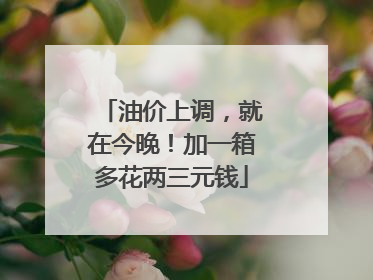 油价上调，就在今晚！加一箱多花两三元钱