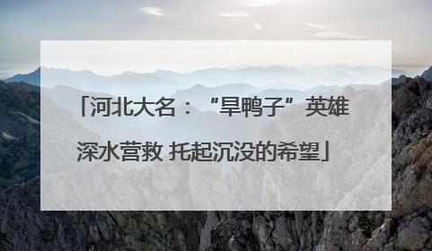 河北大名：“旱鸭子”英雄深水营救 托起沉没的希望