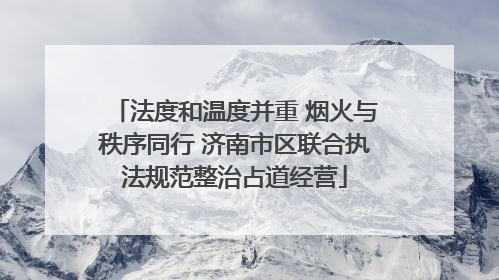 法度和温度并重 烟火与秩序同行 济南市区联合执法规范整治占道经营
