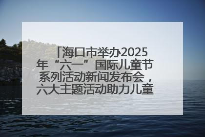 海口市举办2025年“六一”国际儿童节系列活动新闻发布会，六大主题活动助力儿童友好城市建设