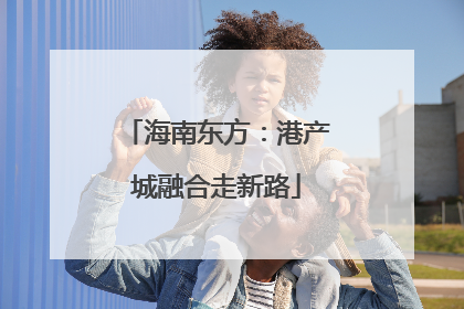 海南东方：港产城融合走新路