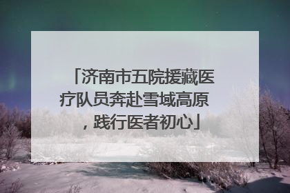 济南市五院援藏医疗队员奔赴雪域高原，践行医者初心