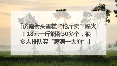 济南街头雪糕“论斤卖”爆火！18元一斤能称30多个，很多人排队买“满满一大兜”