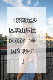 济南起步区鹊山东社区获评“全国文明村”