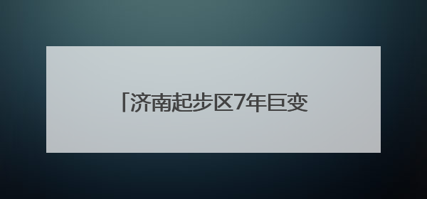 济南起步区7年巨变，从乡村田野到现代化新区的变迁图录