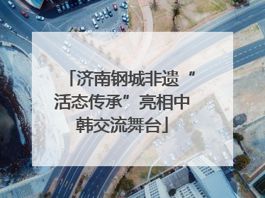济南钢城非遗“活态传承”亮相中韩交流舞台