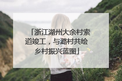 浙江湖州大余村索道竣工，与潞村共绘乡村振兴蓝图