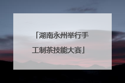 湖南永州举行手工制茶技能大赛