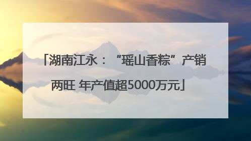 湖南江永：“瑶山香粽”产销两旺 年产值超5000万元