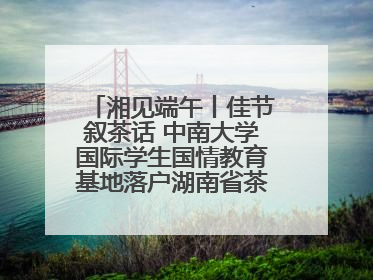 湘见端午丨佳节叙茶话 中南大学国际学生国情教育基地落户湖南省茶叶博物馆