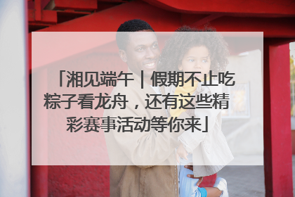 湘见端午｜假期不止吃粽子看龙舟，还有这些精彩赛事活动等你来