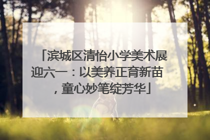 滨城区清怡小学美术展迎六一：以美养正育新苗，童心妙笔绽芳华