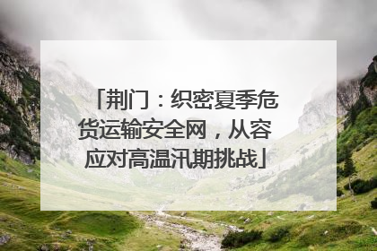 荆门：织密夏季危货运输安全网，从容应对高温汛期挑战