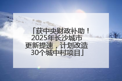 获中央财政补助！2025年长沙城市更新提速，计划改造30个城中村项目
