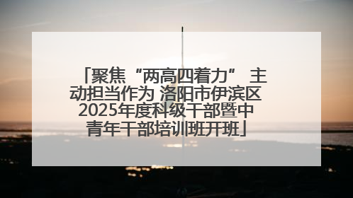 聚焦“两高四着力” 主动担当作为 洛阳市伊滨区2025年度科级干部暨中青年干部培训班开班