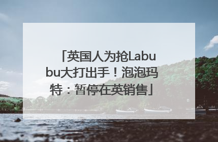 英国人为抢Labubu大打出手！泡泡玛特：暂停在英销售