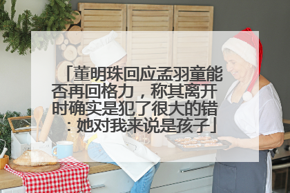 董明珠回应孟羽童能否再回格力，称其离开时确实是犯了很大的错：她对我来说是孩子