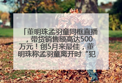 董明珠孟羽童同框直播，带货销售额高达500万元！创5月来最佳，董明珠称孟羽童离开时“犯了很大的错”