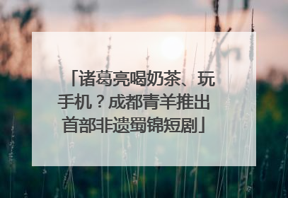 诸葛亮喝奶茶、玩手机？成都青羊推出首部非遗蜀锦短剧
