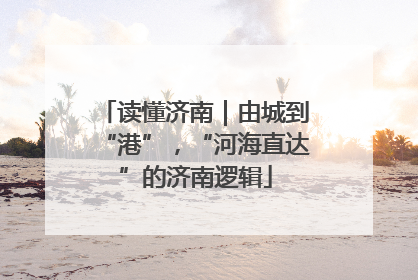 读懂济南｜由城到“港”，“河海直达”的济南逻辑