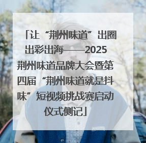 让“荆州味道”出圈出彩出海——2025荆州味道品牌大会暨第四届“荆州味道就是抖味”短视频挑战赛启动仪式侧记