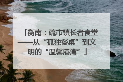衡南：硫市镇长者食堂——从“孤独餐桌”到文明的“温馨港湾”